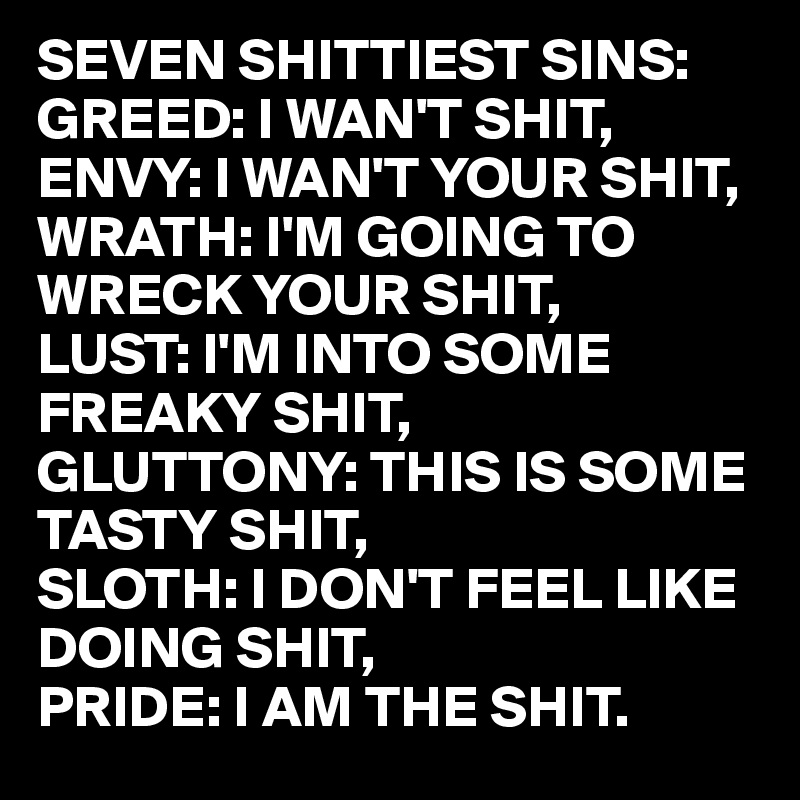 SEVEN SHITTIEST SINS:
GREED: I WAN'T SHIT,
ENVY: I WAN'T YOUR SHIT,
WRATH: I'M GOING TO
WRECK YOUR SHIT,
LUST: I'M INTO SOME
FREAKY SHIT,
GLUTTONY: THIS IS SOME
TASTY SHIT,
SLOTH: I DON'T FEEL LIKE
DOING SHIT,
PRIDE: I AM THE SHIT.