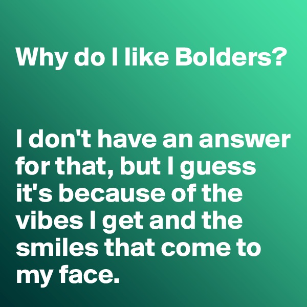 
Why do I like Bolders?


I don't have an answer for that, but I guess it's because of the vibes I get and the smiles that come to my face. 