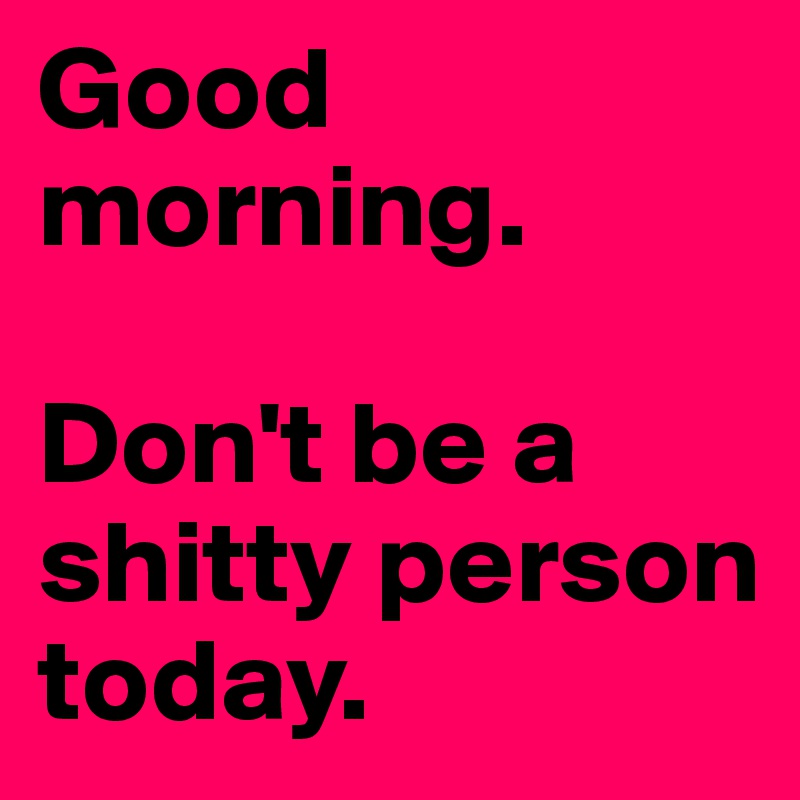 Good morning. 

Don't be a shitty person today.