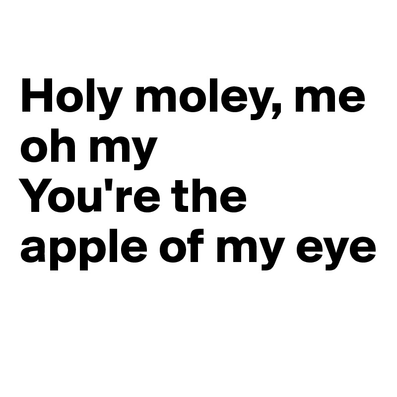 
Holy moley, me oh my
You're the apple of my eye


