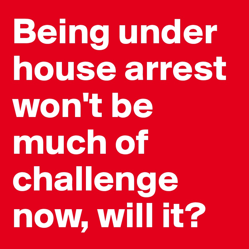 Being under house arrest won't be much of challenge now, will it?