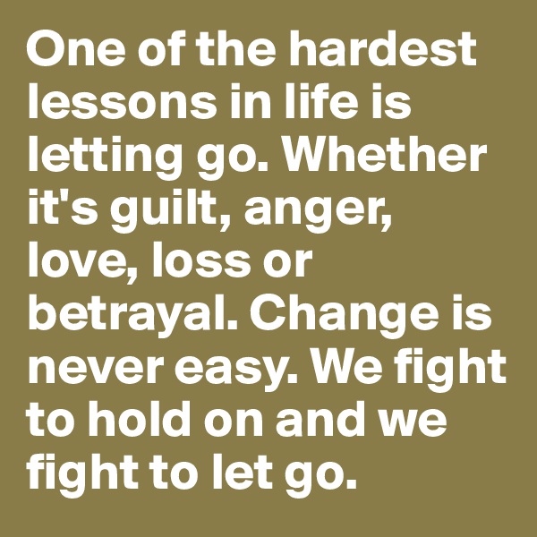 One of the hardest lessons in life is letting go. Whether it's guilt, anger, love, loss or betrayal. Change is never easy. We fight to hold on and we fight to let go.