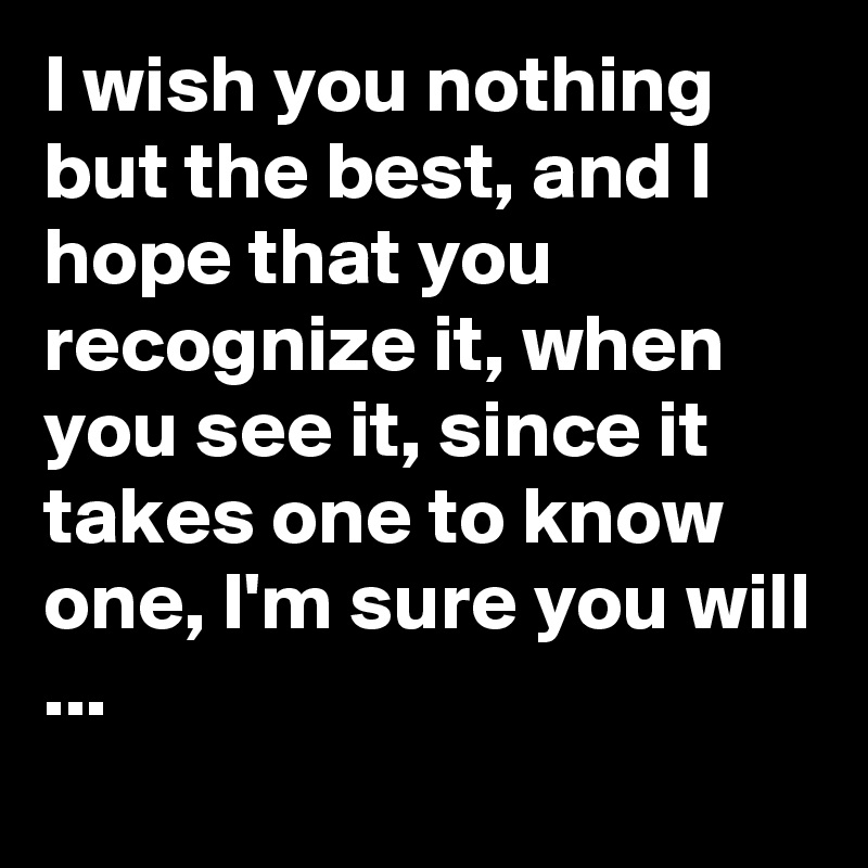 I wish you nothing but the best, and I hope that you recognize it, when you see it, since it takes one to know one, I'm sure you will ...
