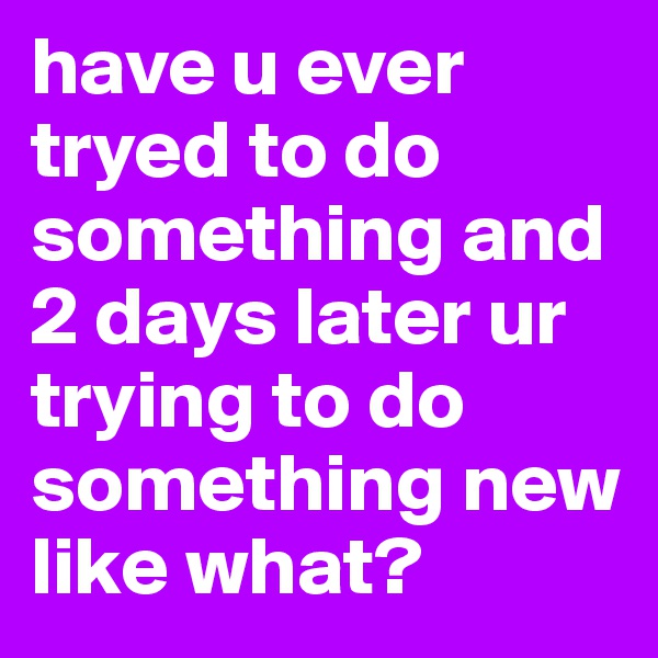 have u ever tryed to do something and
2 days later ur trying to do something new like what?