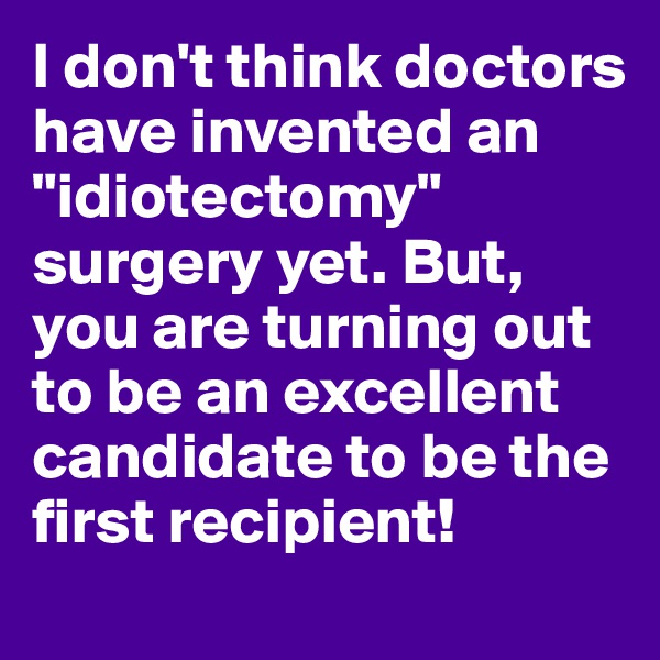 I don't think doctors have invented an "idiotectomy" surgery yet. But, you are turning out to be an excellent candidate to be the first recipient!