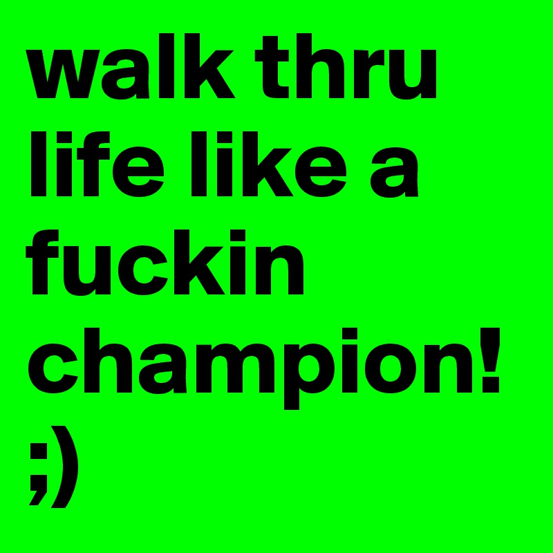 walk thru life like a fuckin champion!;)