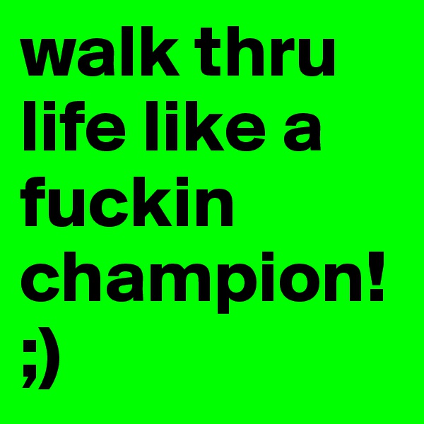 walk thru life like a fuckin champion!;)