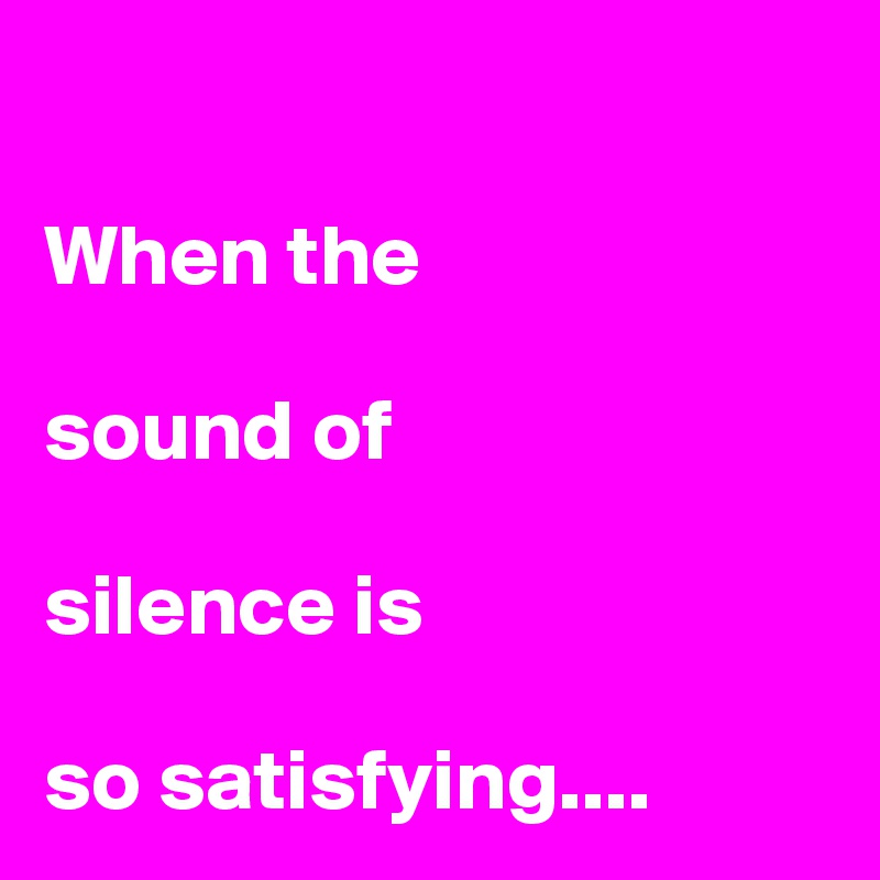 

When the 

sound of 

silence is 

so satisfying....