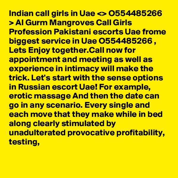 Indian call girls in Uae <> O554485266 > Al Gurm Mangroves Call Girls
Profession Pakistani escorts Uae frome biggest service in Uae O554485266 , Lets Enjoy together.Call now for appointment and meeting as well as experience in intimacy will make the trick. Let's start with the sense options in Russian escort Uae! For example, erotic massage And then the date can go in any scenario. Every single and each move that they make while in bed along clearly stimulated by unadulterated provocative profitability, testing, 