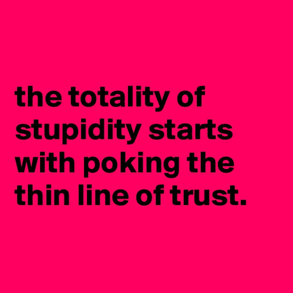 

the totality of stupidity starts with poking the thin line of trust.

