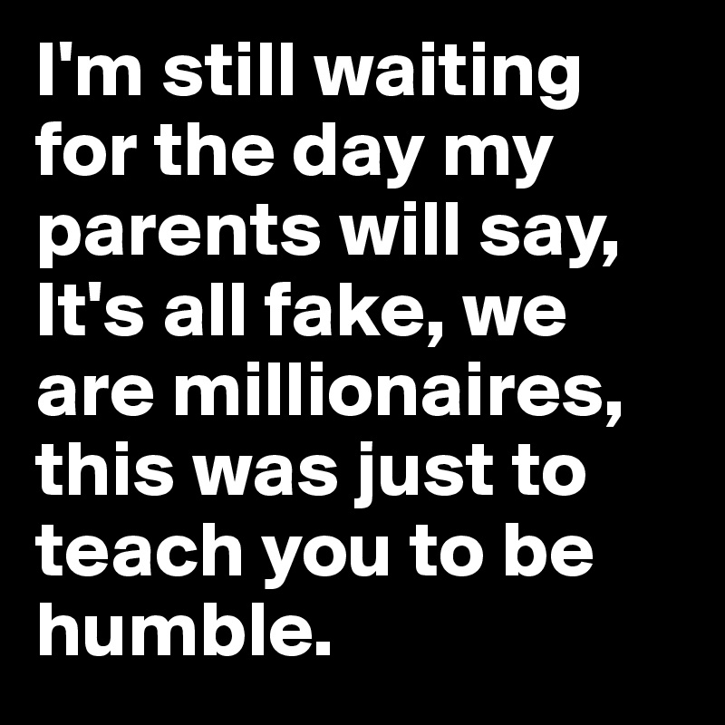 I'm still waiting for the day my parents will say, It's all fake, we are millionaires, this was just to teach you to be humble.