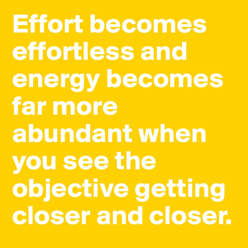 Effort becomes effortless and energy becomes far more abundant when you see the objective getting closer and closer.