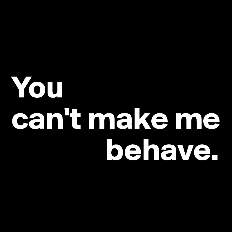 

You 
can't make me     
               behave.

