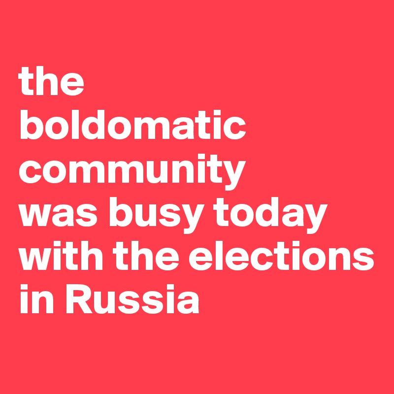 
the 
boldomatic
community
was busy today with the elections in Russia 
