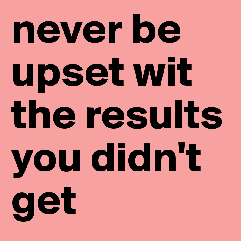 never be upset wit the results you didn't get 