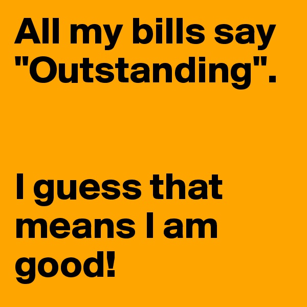 All my bills say "Outstanding".


I guess that means I am good!