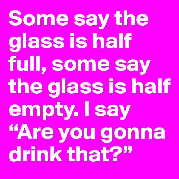 Some say the glass is half full, some say the glass is half empty. I say “Are you gonna drink that?”
