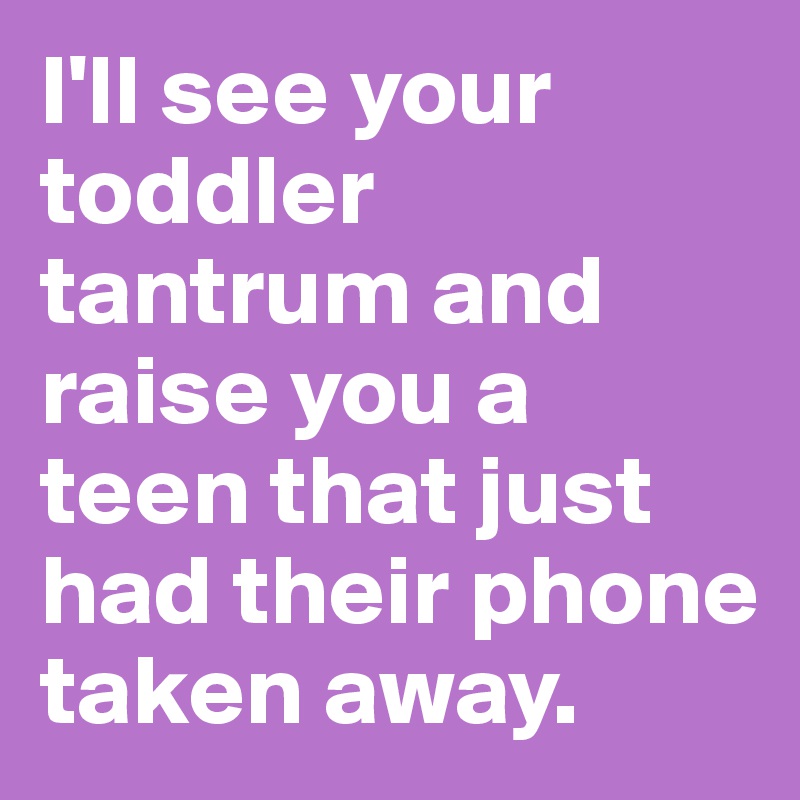 I'll see your toddler tantrum and raise you a teen that just had their phone taken away. 