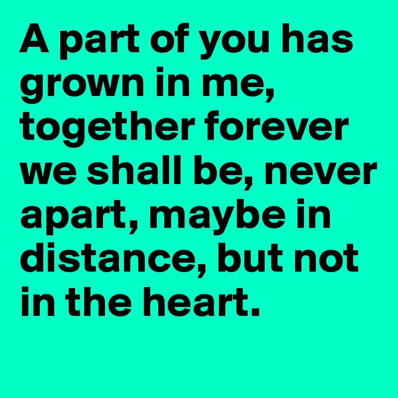 A part of you has grown in me, together forever we shall be, never apart, maybe in distance, but not in the heart.
