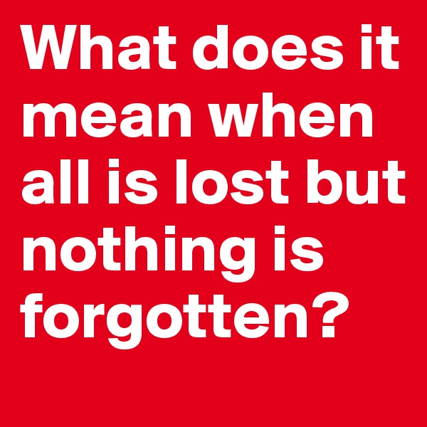 What does it mean when all is lost but nothing is forgotten?