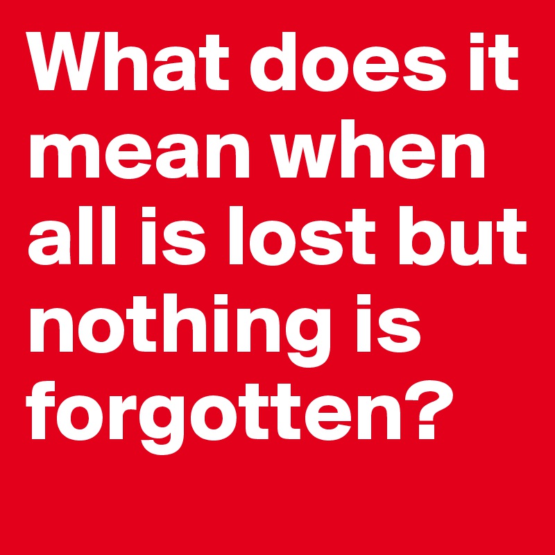 What does it mean when all is lost but nothing is forgotten?