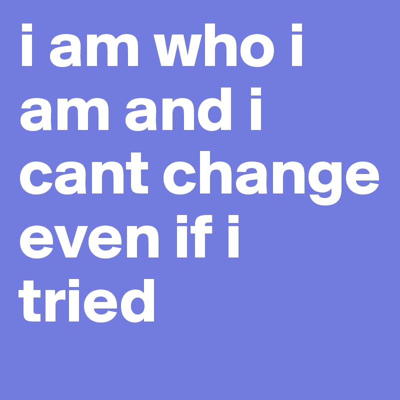 i am who i am and i cant change even if i tried