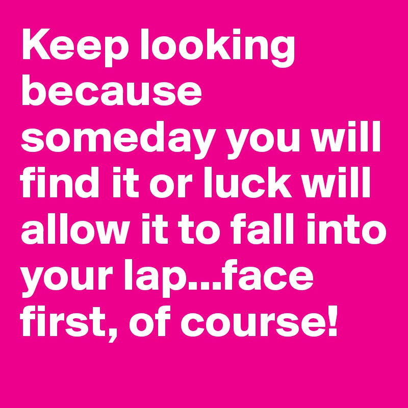 Keep looking because someday you will find it or luck will allow it to fall into your lap...face first, of course!