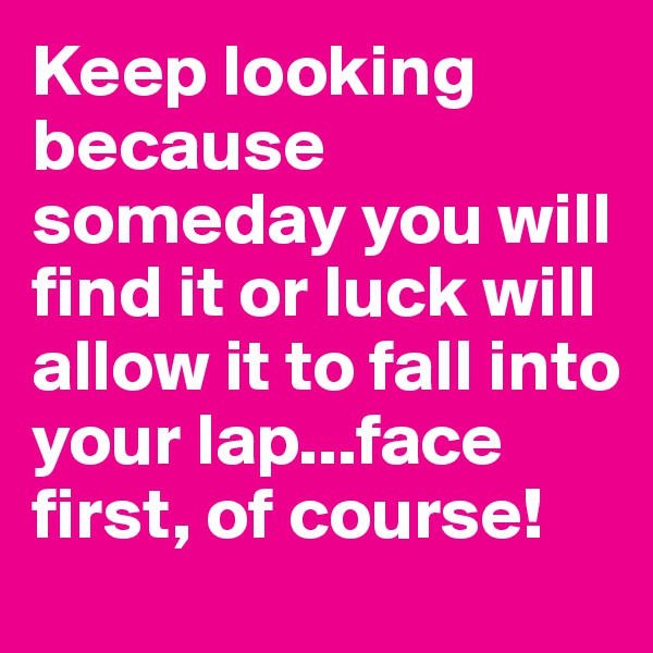 Keep looking because someday you will find it or luck will allow it to fall into your lap...face first, of course!