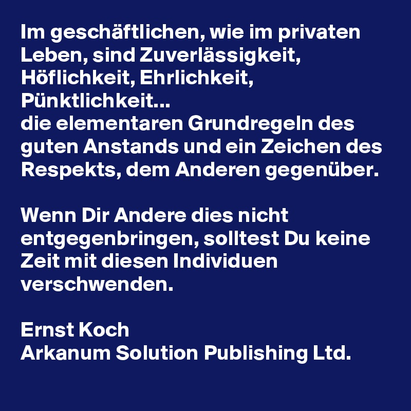 Im geschäftlichen, wie im privaten Leben, sind Zuverlässigkeit, Höflichkeit, Ehrlichkeit, Pünktlichkeit...
die elementaren Grundregeln des guten Anstands und ein Zeichen des Respekts, dem Anderen gegenüber.

Wenn Dir Andere dies nicht entgegenbringen, solltest Du keine Zeit mit diesen Individuen verschwenden.

Ernst Koch
Arkanum Solution Publishing Ltd.