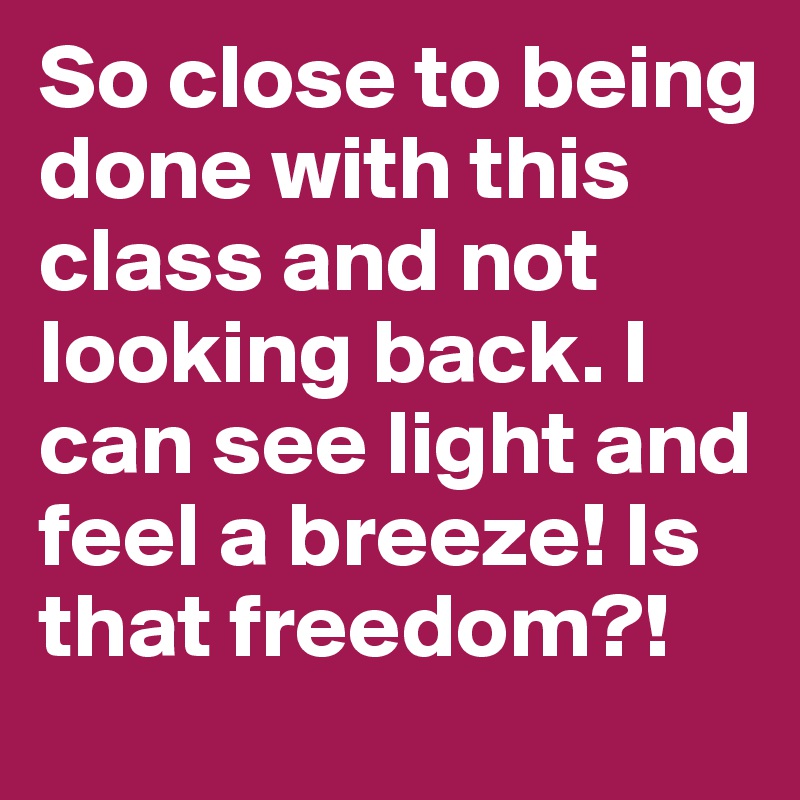 So close to being done with this class and not looking back. I can see light and feel a breeze! Is that freedom?! 