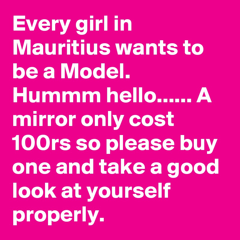Every girl in Mauritius wants to be a Model. Hummm hello...... A mirror only cost 100rs so please buy one and take a good look at yourself properly. 