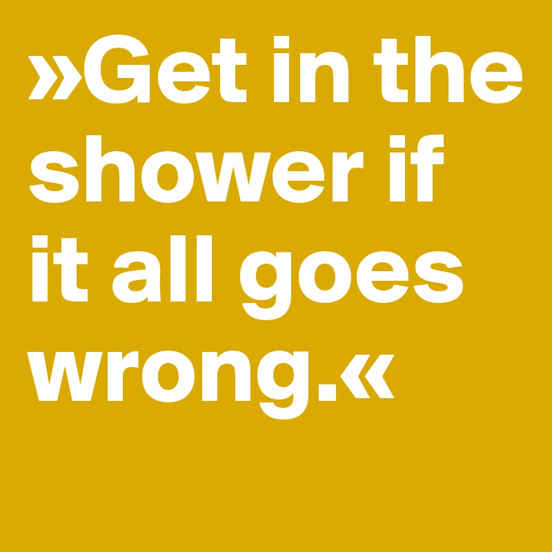 »Get in the shower if it all goes wrong.«
