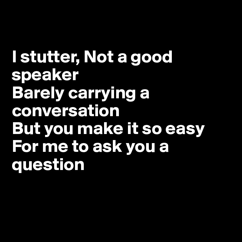 

I stutter, Not a good speaker
Barely carrying a conversation
But you make it so easy
For me to ask you a question


