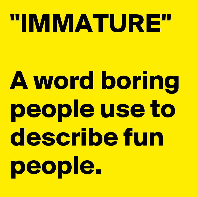 "IMMATURE"

A word boring people use to describe fun people.