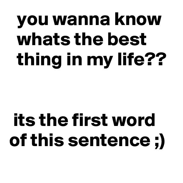   you wanna know     whats the best         thing in my life??
  

 its the first word of this sentence ;)
