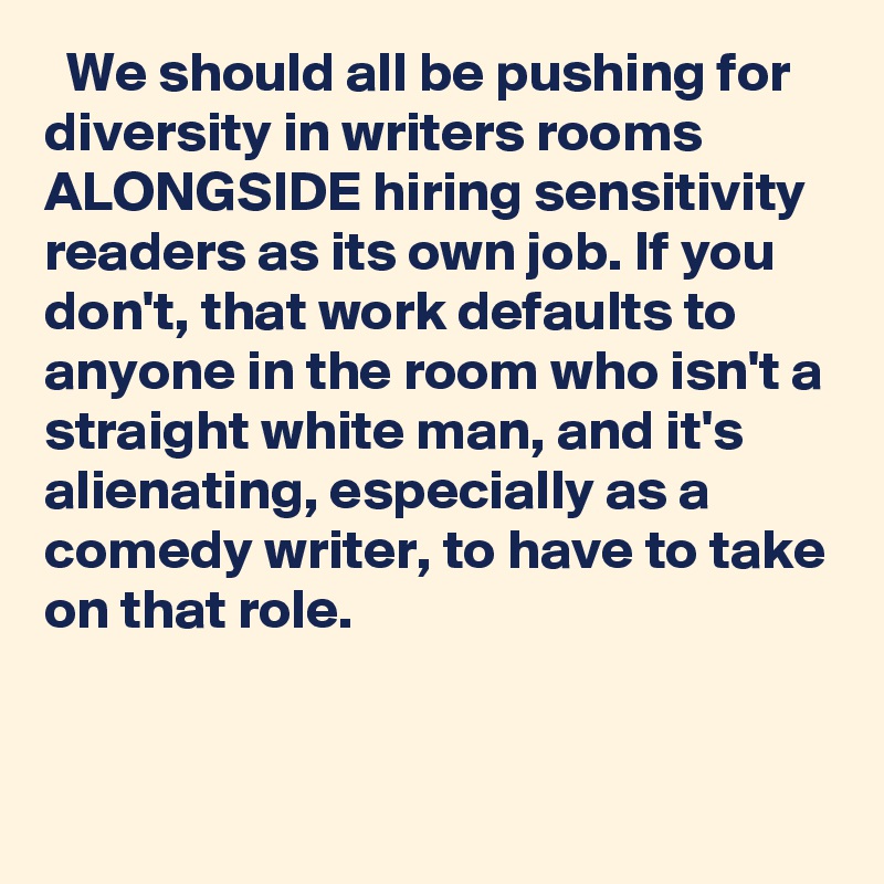   We should all be pushing for diversity in writers rooms ALONGSIDE hiring sensitivity readers as its own job. If you don't, that work defaults to anyone in the room who isn't a straight white man, and it's alienating, especially as a comedy writer, to have to take on that role.
