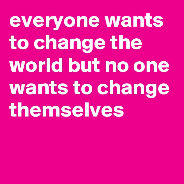 everyone wants to change the world but no one wants to change themselves

