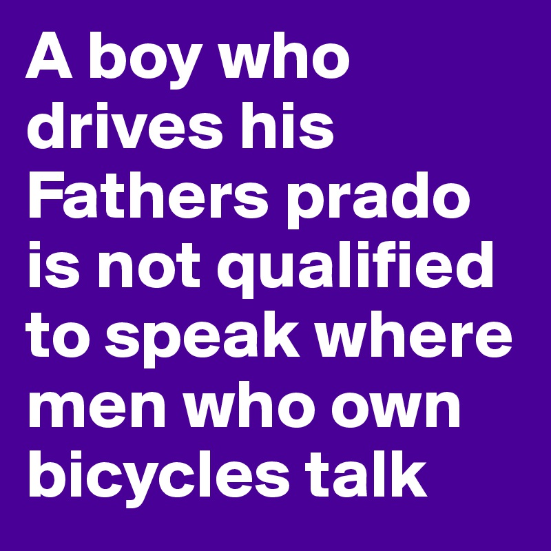 A boy who drives his Fathers prado is not qualified to speak where men who own bicycles talk 