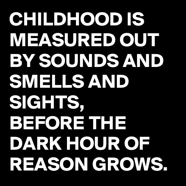 CHILDHOOD IS MEASURED OUT BY SOUNDS AND SMELLS AND SIGHTS, 
BEFORE THE DARK HOUR OF REASON GROWS. 