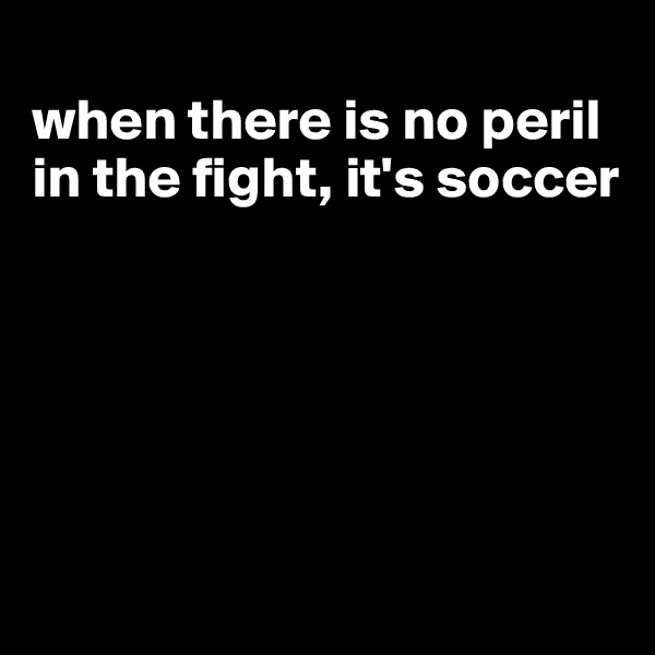 
when there is no peril in the fight, it's soccer






