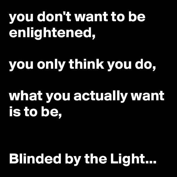 you don't want to be enlightened,

you only think you do,

what you actually want is to be,


Blinded by the Light...