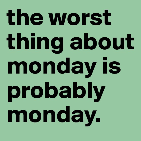 the worst thing about monday is probably monday.