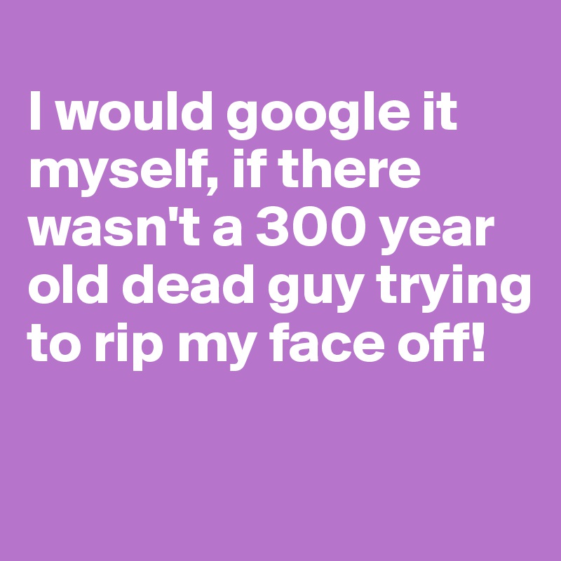 
I would google it myself, if there wasn't a 300 year old dead guy trying to rip my face off!

