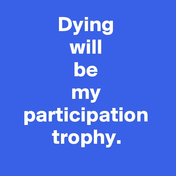 Dying
will
be
my
participation
trophy.
