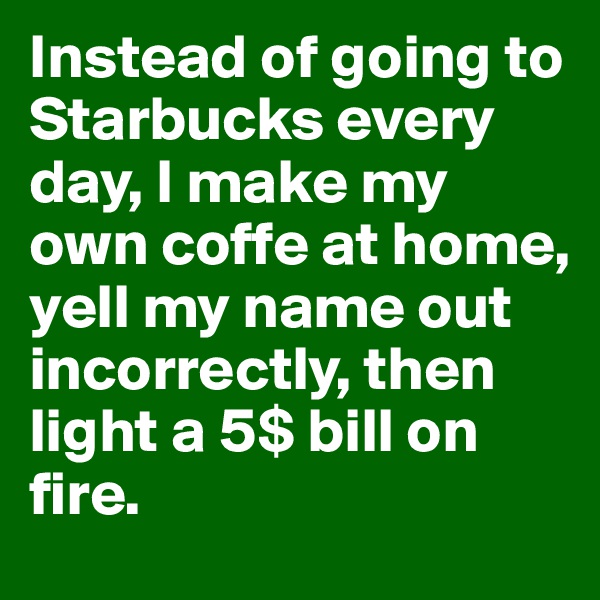 Instead of going to Starbucks every day, I make my own coffe at home, yell my name out incorrectly, then light a 5$ bill on fire. 