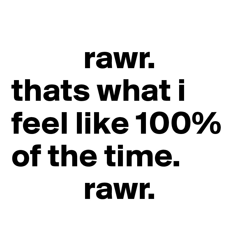 
           rawr.
thats what i feel like 100% of the time. 
           rawr.