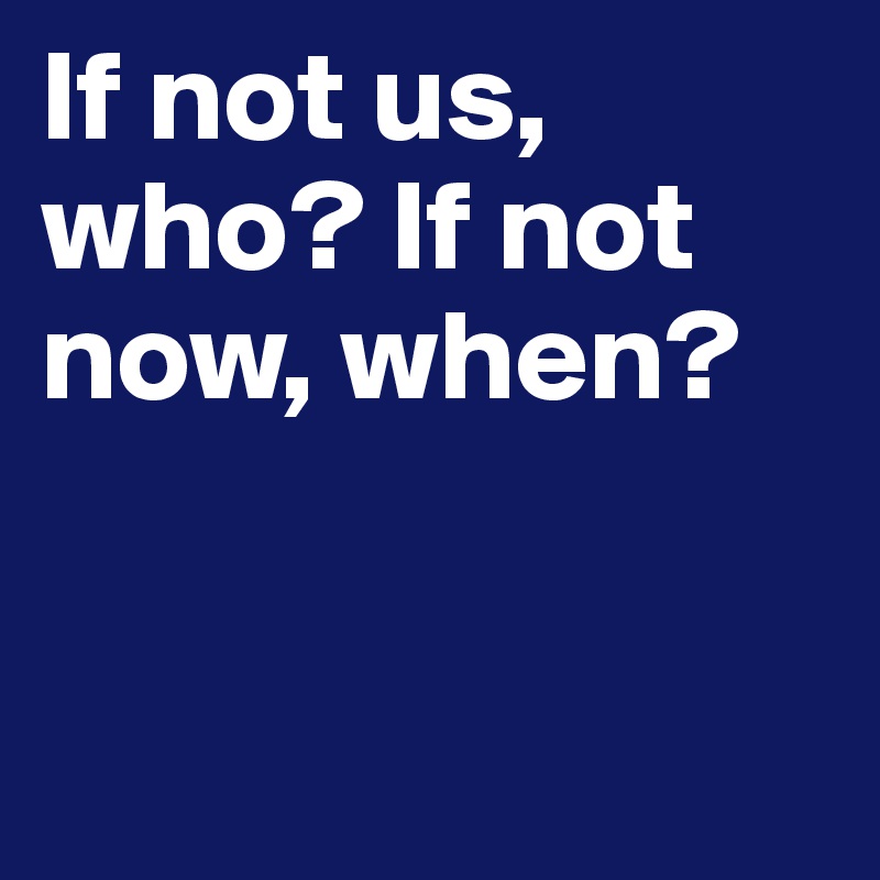 If not us, who? If not now, when?


