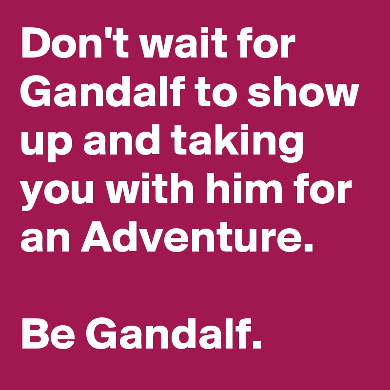 Don't wait for Gandalf to show up and taking you with him for an Adventure.

Be Gandalf.