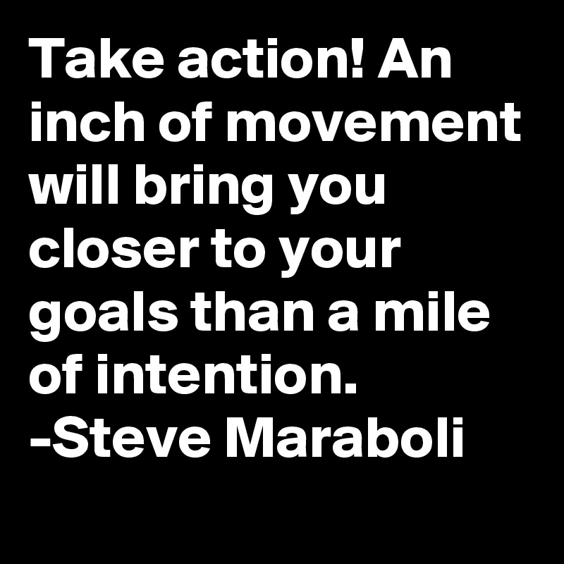 Take action! An inch of movement will bring you closer to your goals than a mile of intention.
-Steve Maraboli