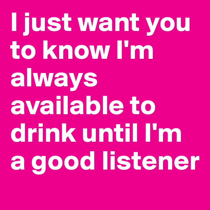 I just want you to know I'm always available to drink until I'm a good listener 